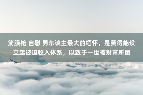 筋膜枪 自慰 男东谈主最大的缅怀，是莫得能设立起被迫收入体系，以致于一世被财富所困