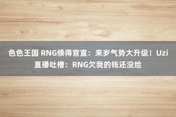 色色王国 RNG倏得官宣：来岁气势大升级！Uzi直播吐槽：RNG欠我的钱还没给