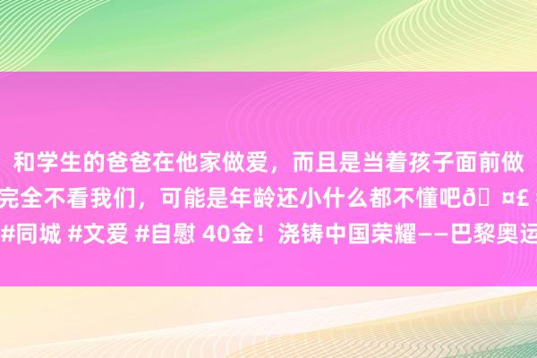 和学生的爸爸在他家做爱，而且是当着孩子面前做爱，太刺激了，孩子完全不看我们，可能是年龄还小什么都不懂吧🤣 #同城 #文爱 #自慰 40金！浇铸中国荣耀——巴黎奥运会中国体育代表团综述