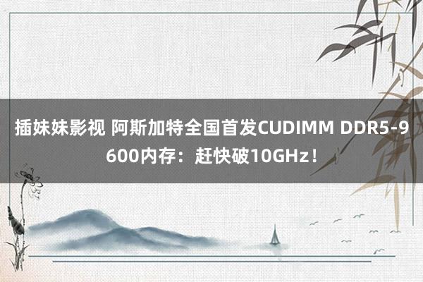 插妹妹影视 阿斯加特全国首发CUDIMM DDR5-9600内存：赶快破10GHz！