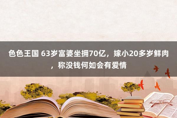 色色王国 63岁富婆坐拥70亿，嫁小20多岁鲜肉，称没钱何如会有爱情