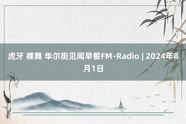 虎牙 裸舞 华尔街见闻早餐FM-Radio | 2024年8月1日