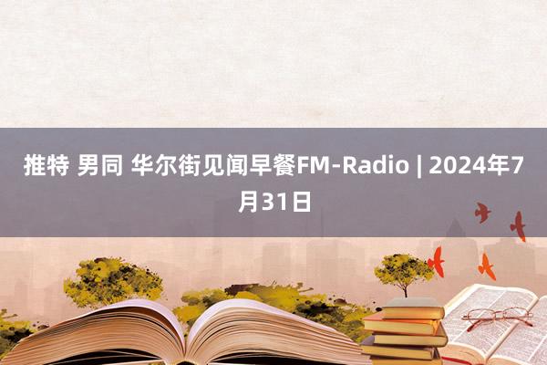 推特 男同 华尔街见闻早餐FM-Radio | 2024年7月31日