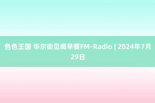 色色王国 华尔街见闻早餐FM-Radio | 2024年7月29日