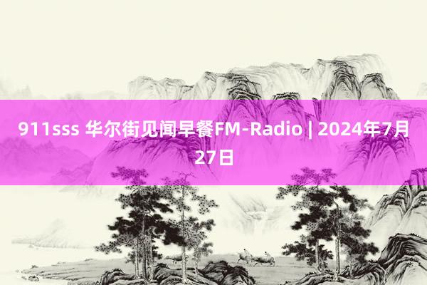 911sss 华尔街见闻早餐FM-Radio | 2024年7月27日