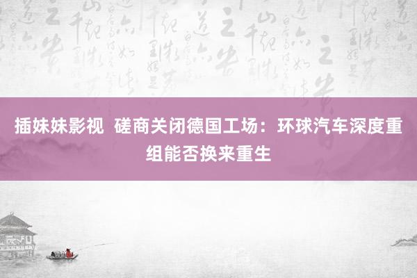 插妹妹影视  磋商关闭德国工场：环球汽车深度重组能否换来重生