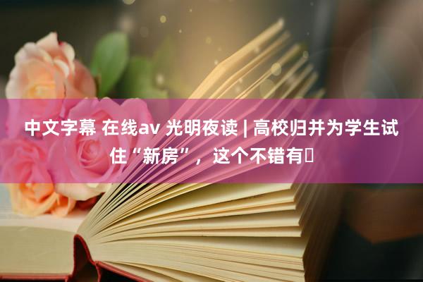 中文字幕 在线av 光明夜读 | 高校归并为学生试住“新房”，这个不错有​