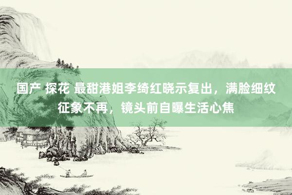 国产 探花 最甜港姐李绮红晓示复出，满脸细纹征象不再，镜头前自曝生活心焦