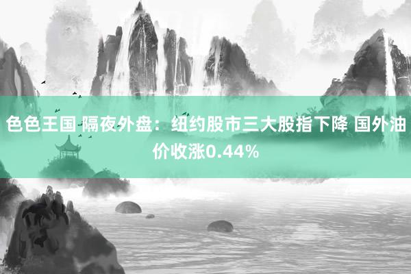 色色王国 隔夜外盘：纽约股市三大股指下降 国外油价收涨0.44%