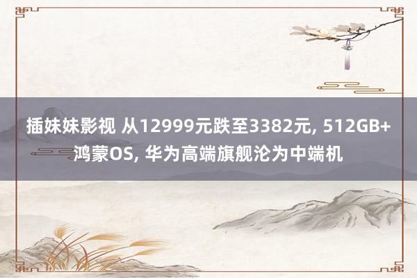 插妹妹影视 从12999元跌至3382元， 512GB+鸿蒙OS， 华为高端旗舰沦为中端机