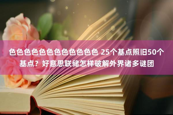 色色色色色色色色色色色色 25个基点照旧50个基点？好意思联储怎样破解外界诸多谜团