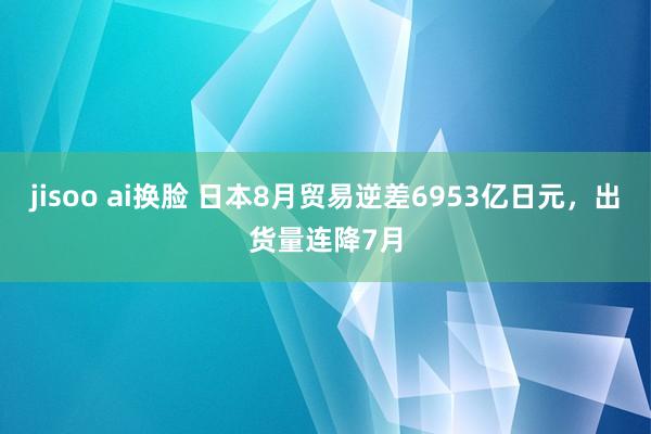 jisoo ai换脸 日本8月贸易逆差6953亿日元，出货量连降7月