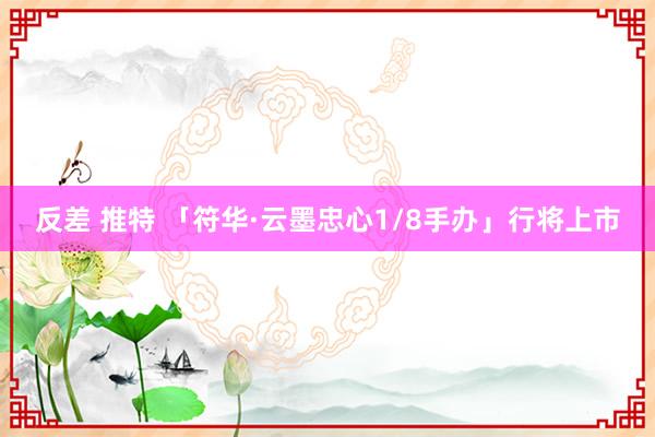 反差 推特 「符华·云墨忠心1/8手办」行将上市