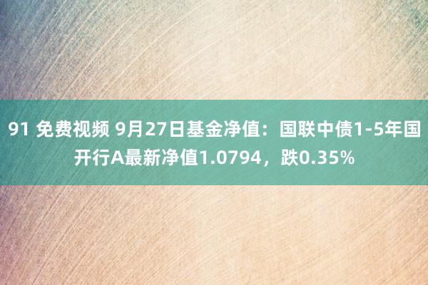 91 免费视频 9月27日基金净值：国联中债1-5年国开行A最新净值1.0794，跌0.35%