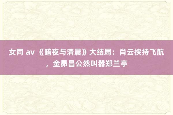 女同 av 《暗夜与清晨》大结局：肖云挟持飞航，金昴昌公然叫嚣郑兰亭