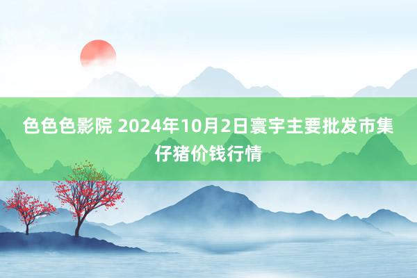 色色色影院 2024年10月2日寰宇主要批发市集仔猪价钱行情