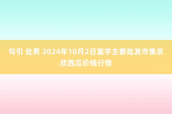 勾引 处男 2024年10月2日寰宇主要批发市集京欣西瓜价钱行情