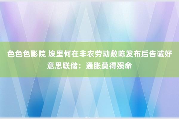 色色色影院 埃里何在非农劳动敷陈发布后告诫好意思联储：通胀莫得殒命