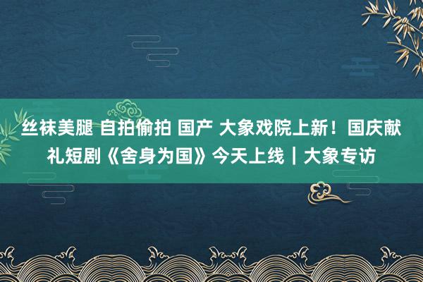 丝袜美腿 自拍偷拍 国产 大象戏院上新！国庆献礼短剧《舍身为国》今天上线｜大象专访