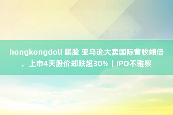 hongkongdoll 露脸 亚马逊大卖国际营收翻倍，上市4天股价却跌超30%｜IPO不雅察