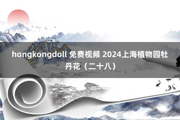 hongkongdoll 免费视频 2024上海植物园牡丹花（二十八）