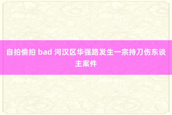 自拍偷拍 bad 河汉区华强路发生一宗持刀伤东谈主案件