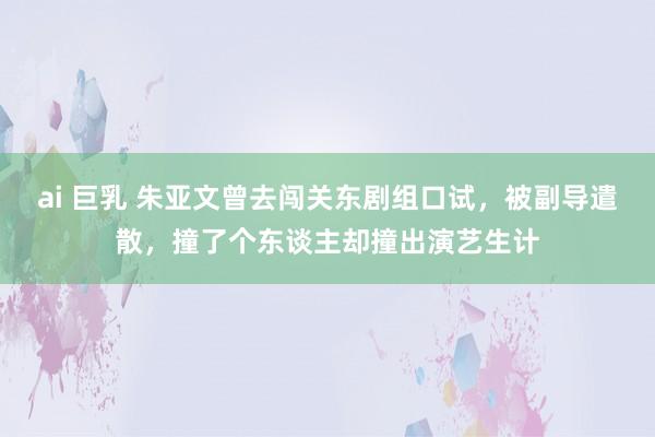 ai 巨乳 朱亚文曾去闯关东剧组口试，被副导遣散，撞了个东谈主却撞出演艺生计