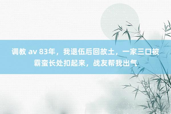 调教 av 83年，我退伍后回故土，一家三口被霸蛮长处扣起来，战友帮我出气