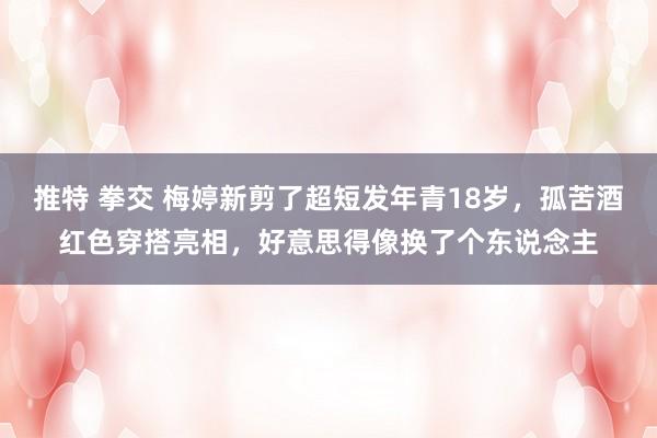 推特 拳交 梅婷新剪了超短发年青18岁，孤苦酒红色穿搭亮相，好意思得像换了个东说念主