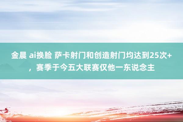 金晨 ai换脸 萨卡射门和创造射门均达到25次+，赛季于今五大联赛仅他一东说念主