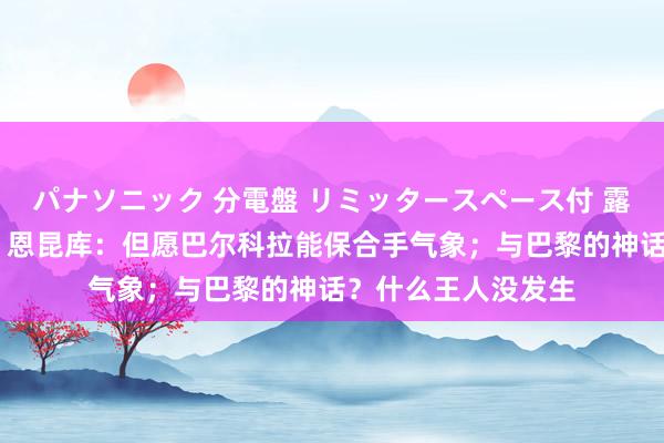 パナソニック 分電盤 リミッタースペース付 露出・半埋込両用形 恩昆库：但愿巴尔科拉能保合手气象；与巴黎的神话？什么王人没发生