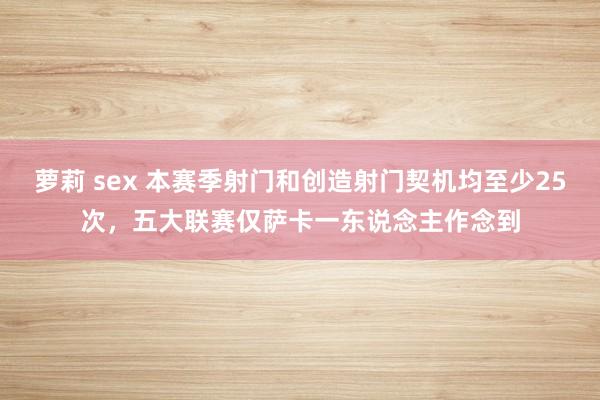 萝莉 sex 本赛季射门和创造射门契机均至少25次，五大联赛仅萨卡一东说念主作念到