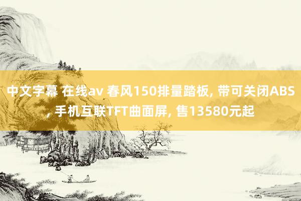 中文字幕 在线av 春风150排量踏板， 带可关闭ABS， 手机互联TFT曲面屏， 售13580元起