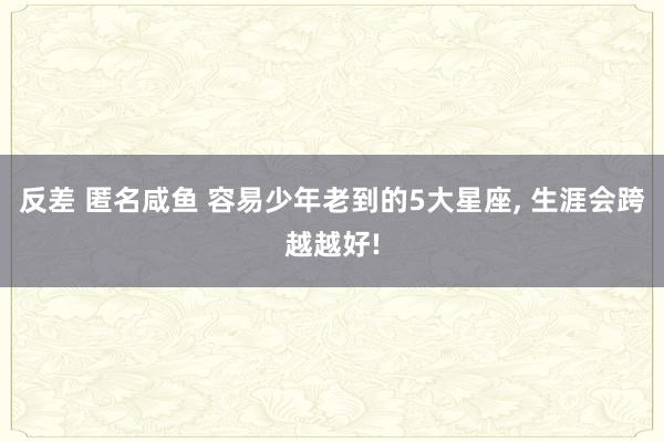 反差 匿名咸鱼 容易少年老到的5大星座， 生涯会跨越越好!