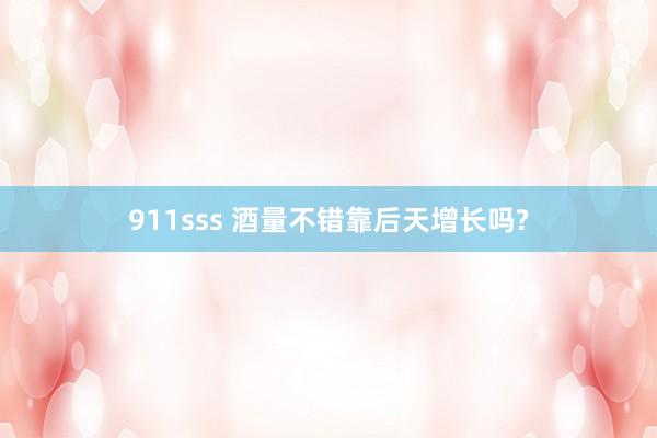 911sss 酒量不错靠后天增长吗?