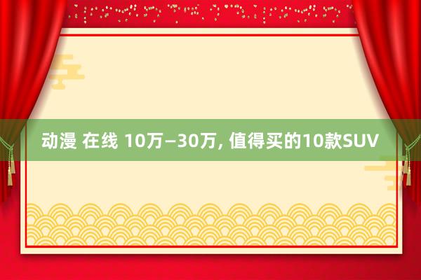 动漫 在线 10万—30万， 值得买的10款SUV