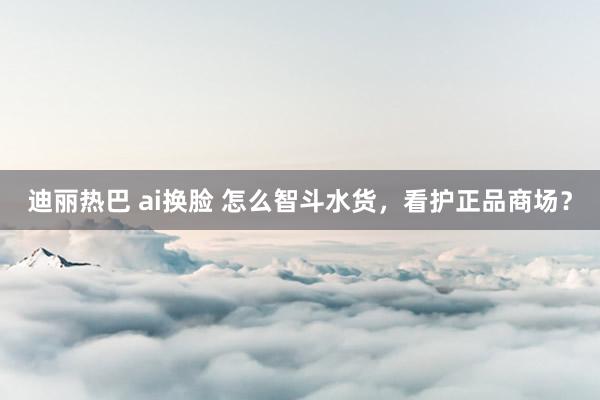 迪丽热巴 ai换脸 怎么智斗水货，看护正品商场？