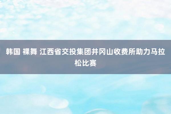 韩国 裸舞 江西省交投集团井冈山收费所助力马拉松比赛