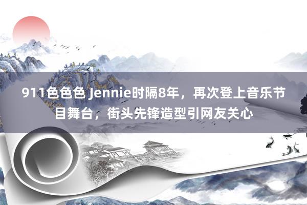 911色色色 Jennie时隔8年，再次登上音乐节目舞台，街头先锋造型引网友关心