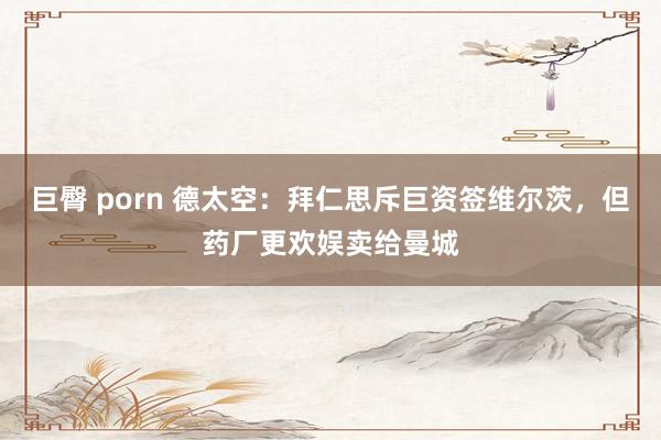 巨臀 porn 德太空：拜仁思斥巨资签维尔茨，但药厂更欢娱卖给曼城