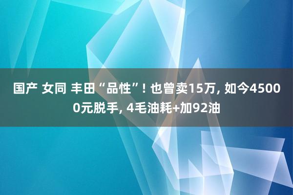 国产 女同 丰田“品性”! 也曾卖15万， 如今45000元脱手， 4毛油耗+加92油