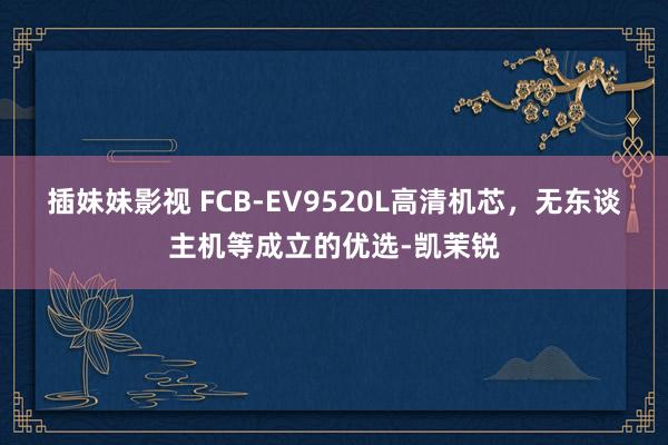 插妹妹影视 FCB-EV9520L高清机芯，无东谈主机等成立的优选-凯茉锐