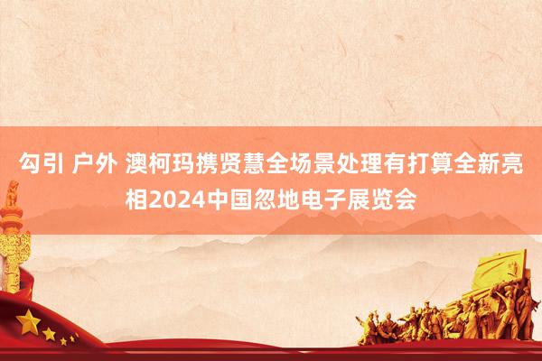 勾引 户外 澳柯玛携贤慧全场景处理有打算全新亮相2024中国忽地电子展览会