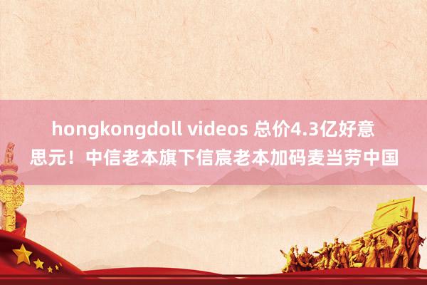 hongkongdoll videos 总价4.3亿好意思元！中信老本旗下信宸老本加码麦当劳中国