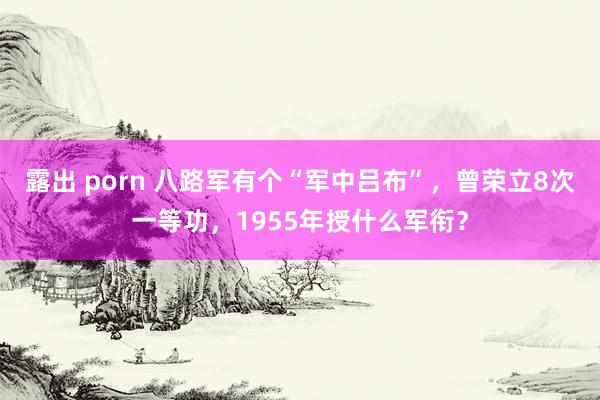 露出 porn 八路军有个“军中吕布”，曾荣立8次一等功，1955年授什么军衔？