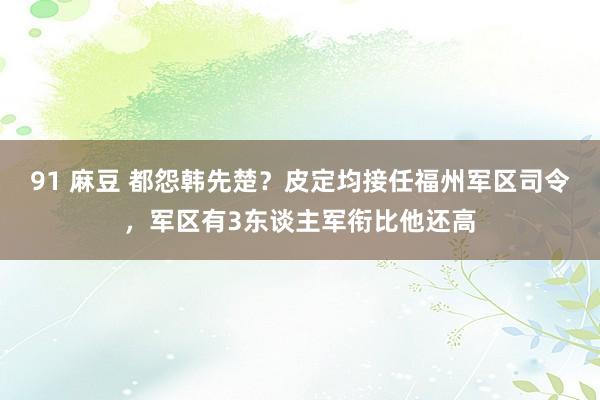 91 麻豆 都怨韩先楚？皮定均接任福州军区司令，军区有3东谈主军衔比他还高