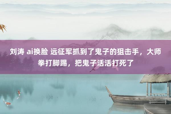 刘涛 ai换脸 远征军抓到了鬼子的狙击手，大师拳打脚踢，把鬼子活活打死了