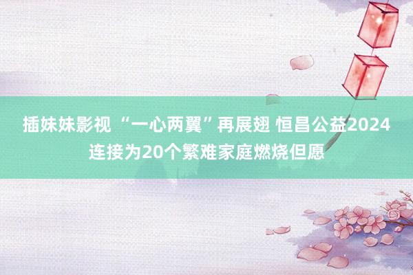 插妹妹影视 “一心两翼”再展翅 恒昌公益2024连接为20个繁难家庭燃烧但愿