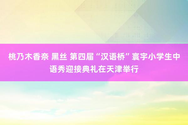 桃乃木香奈 黑丝 第四届“汉语桥”寰宇小学生中语秀迎接典礼在天津举行