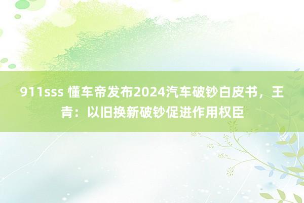 911sss 懂车帝发布2024汽车破钞白皮书，王青：以旧换新破钞促进作用权臣